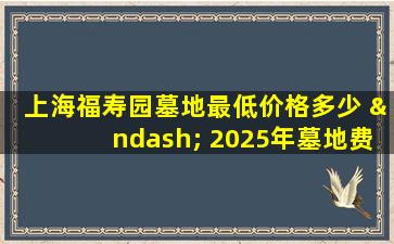 上海福寿园墓地最低价格多少 – 2025年墓地费用清单与省钱技巧